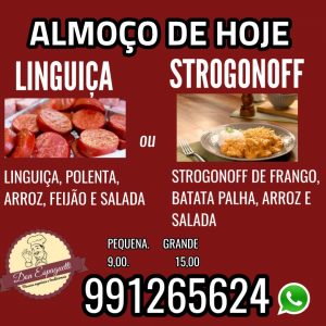 Almoço de hoje no Don Espaguetti ? Strogonoff de frango, batata palha, arroz e salada (separada) Ou ?linguiça, polenta, arroz, feijão e salada (separada) P 9,00 G 15,00 Entrega 5,00 TAMBÉM FUNCIONAMOS COM SELF SERVICE NO KILO. apenas 39,99, com diversas opções Também temos deliciosas massas: ?Talharim com polpetone ?Nhoque ao molho sugo ?talharim com camarão E muito mais.. Solicite o cardápio 991265624 ?️ Juca escrivão 330 Aceitamos cartões e pix e atenção: pague com o pix e ganhe 5%de desconto - o pedido só será enviado, após o recebimento do comprovante Novidade: para facilitar seu pedido, clique no link: https://menu.ifood.com.br/361777d6-93ad-41fd-8b6d-7700b1485c87